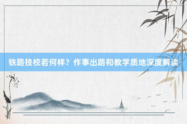 铁路技校若何样？作事出路和教学质地深度解读