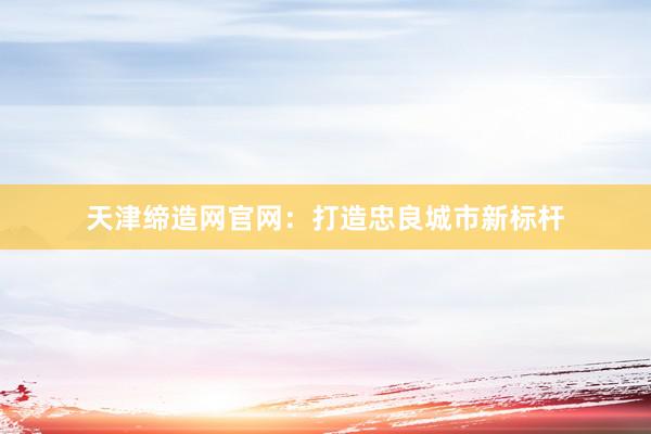 天津缔造网官网：打造忠良城市新标杆